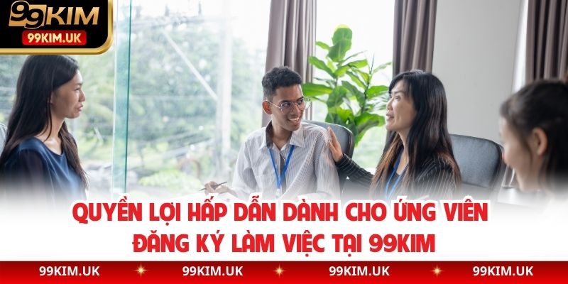 Quyền lợi hấp dẫn dành cho ứng viên đăng ký làm việc tại 99KIM